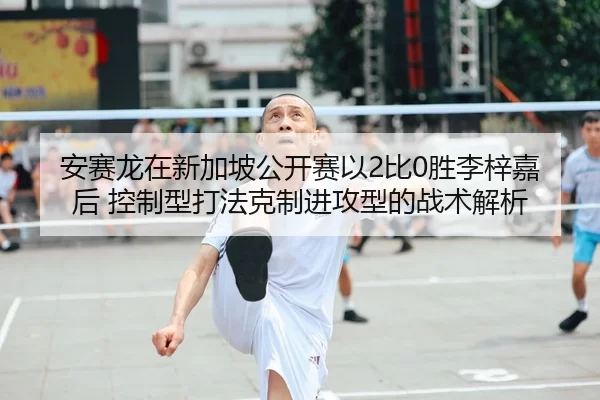 安赛龙在新加坡公开赛以2比0胜李梓嘉后 控制型打法克制进攻型的战术解析