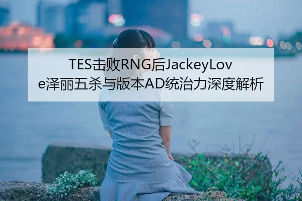 TES击败RNG后JackeyLove泽丽五杀与版本AD统治力深度解析