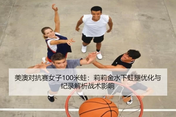 美澳对抗赛女子100米蛙：莉莉金水下蛙腿优化与纪录解析战术影响