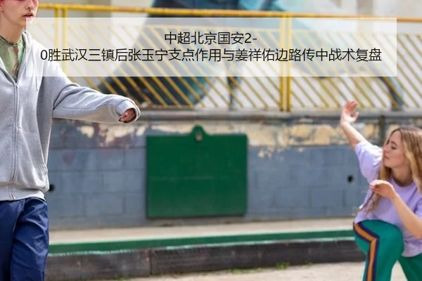 中超北京国安2-0胜武汉三镇后张玉宁支点作用与姜祥佑边路传中战术复盘